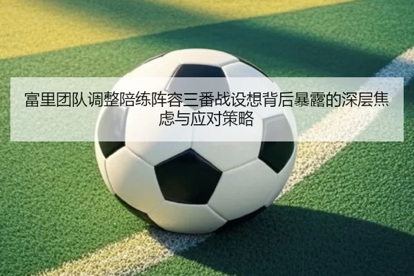 富里团队调整陪练阵容三番战设想背后暴露的深层焦虑与应对策略